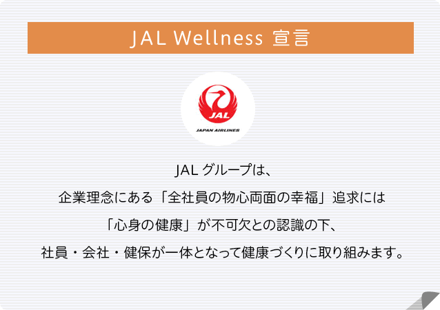JAL Wellness 宣言 JALグループは、企業理念にある「全社員の物心両面の幸福」追求には「心身の健康」が不可欠との認識の下、社員・会社・健保が一体となって健康づくりに取り組みます。