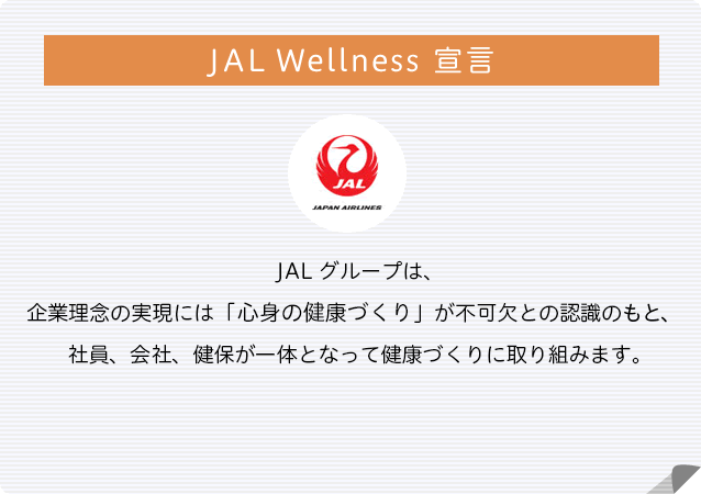 JAL グループは、企業理念の実現には「心身の健康」が不可欠との認識の下、社員、会社、健保が一体となって健康づくりに取り組みます。
